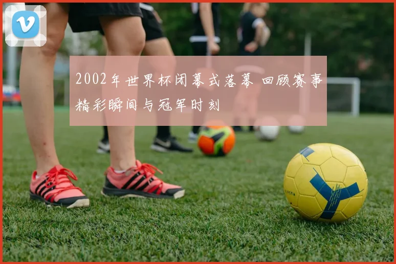 2002年世界杯闭幕式落幕 回顾赛事精彩瞬间与冠军时刻