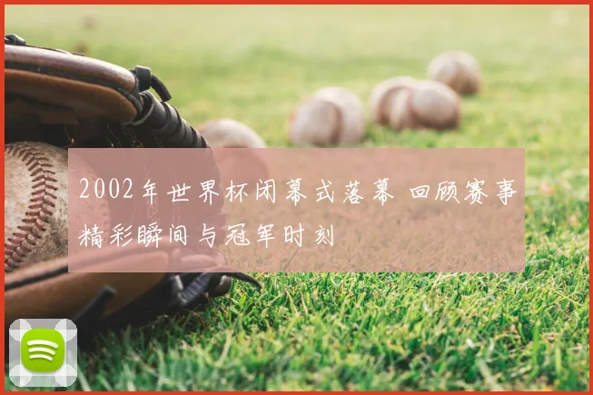 2002年世界杯闭幕式落幕 回顾赛事精彩瞬间与冠军时刻
