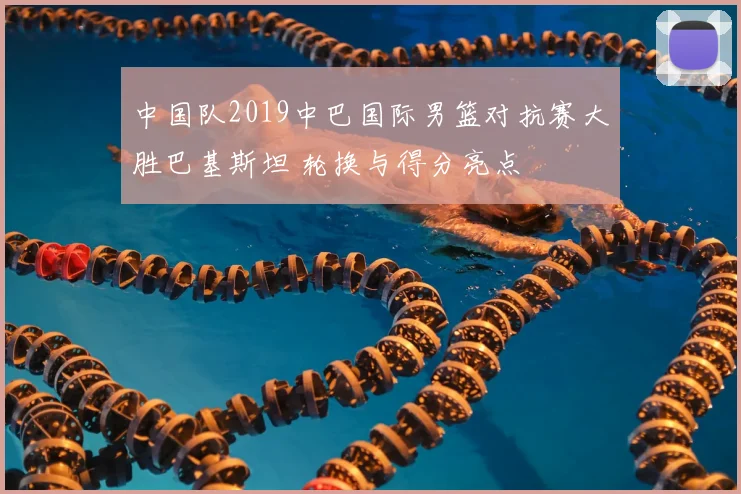 中国队2019中巴国际男篮对抗赛大胜巴基斯坦 轮换与得分亮点