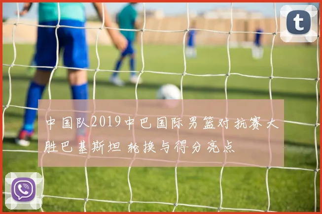 中国队2019中巴国际男篮对抗赛大胜巴基斯坦 轮换与得分亮点