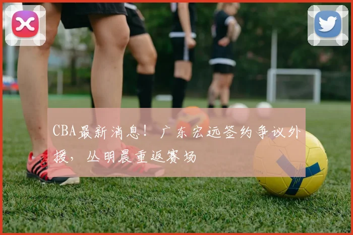 CBA最新消息！广东宏远签约争议外援，丛明晨重返赛场