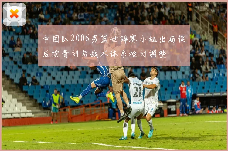中国队2006男篮世锦赛小组出局促后续青训与战术体系检讨调整