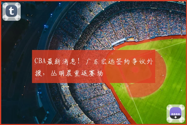 CBA最新消息!广东宏远签约争议外援,丛明晨重返赛场