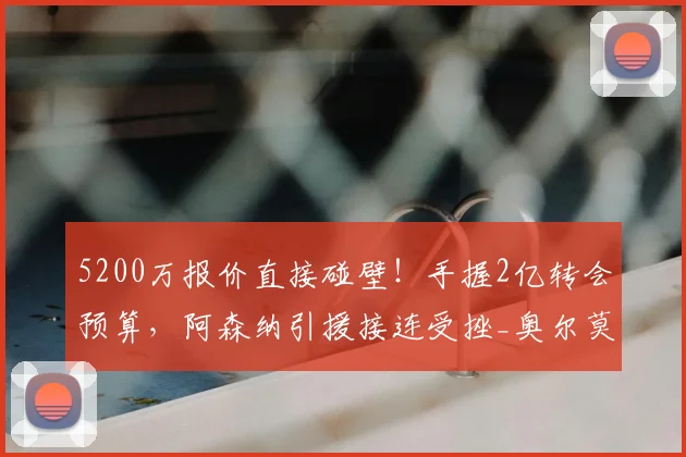 5200万报价直接碰壁!手握2亿转会预算,阿森纳引援接连受挫_奥尔莫_球员_英超冠军