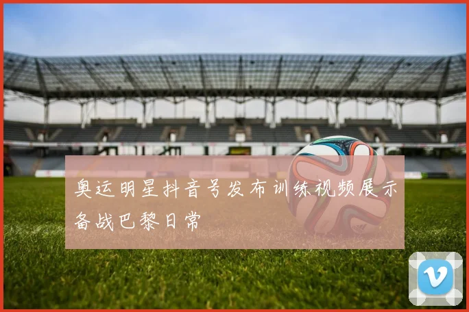 奥运明星抖音号发布训练视频展示备战巴黎日常