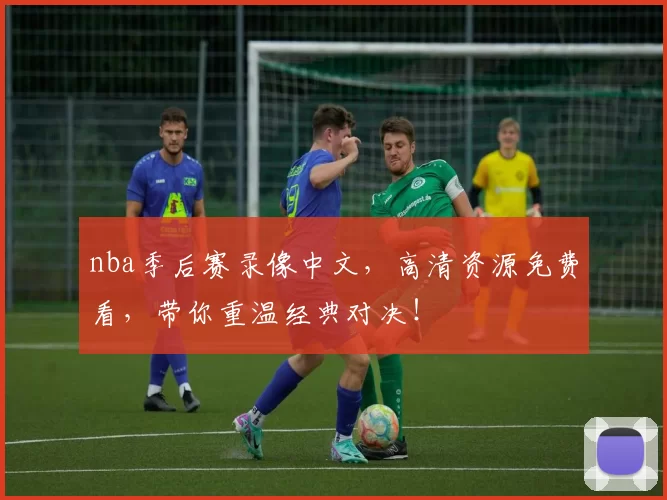 nba季后赛录像中文，高清资源免费看，带你重温经典对决！
