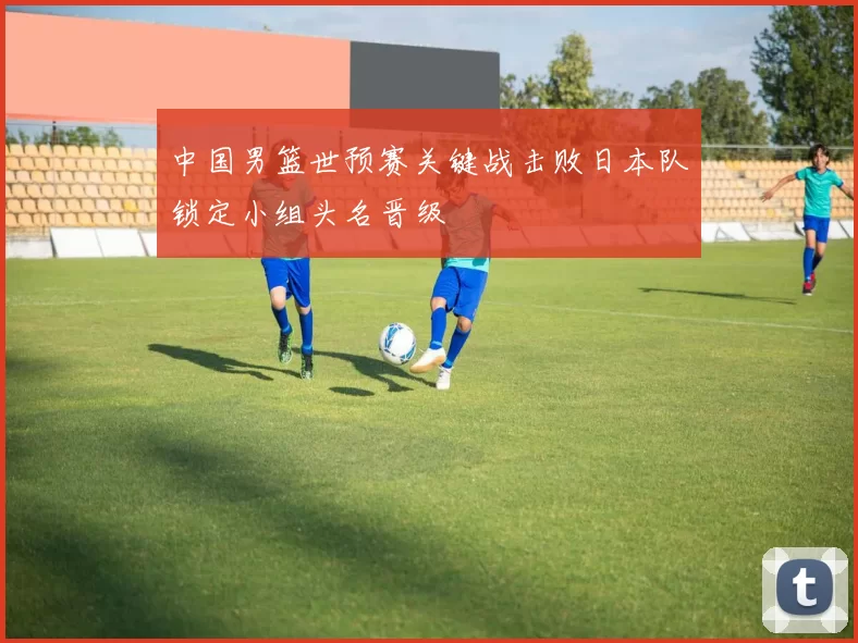 中国男篮世预赛关键战击败日本队锁定小组头名晋级