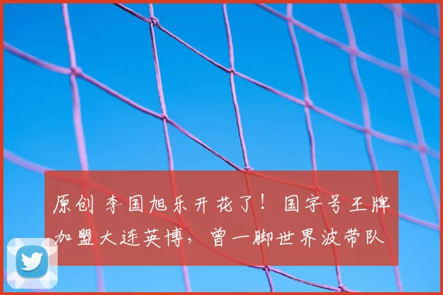 原创 李国旭乐开花了！国字号王牌加盟大连英博，曾一脚世界波带队夺冠