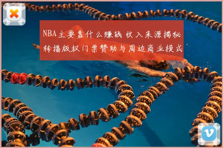 NBA主要靠什么赚钱 收入来源揭秘转播版权门票赞助与周边商业模式解析