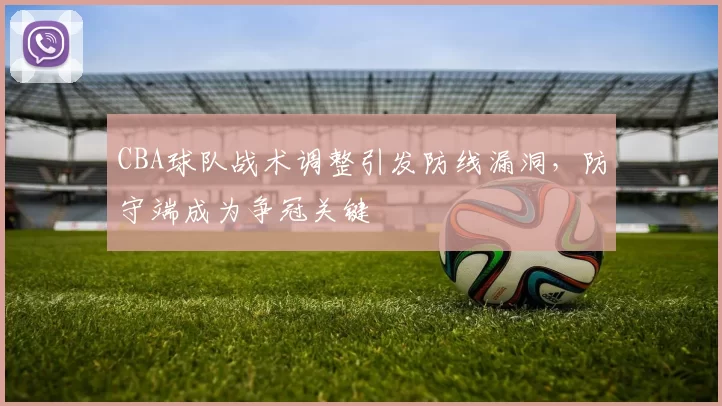 CBA球队战术调整引发防线漏洞,防守端成为争冠关键