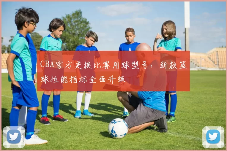 CBA官方更换比赛用球型号，新款篮球性能指标全面升级