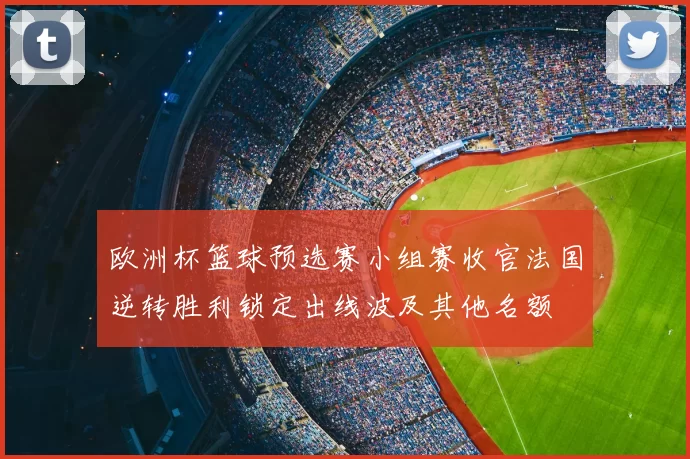 欧洲杯篮球预选赛小组赛收官法国逆转胜利锁定出线波及其他名额