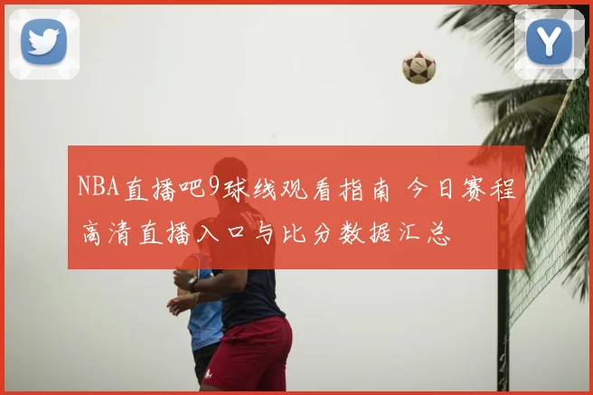 NBA直播吧9球线观看指南 今日赛程高清直播入口与比分数据汇总