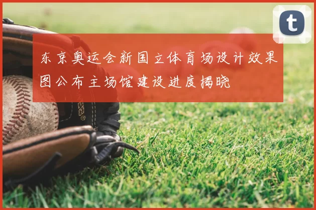 东京奥运会新国立体育场设计效果图公布主场馆建设进度揭晓