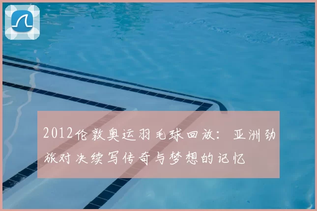 2012伦敦奥运羽毛球回放:亚洲劲旅对决续写传奇与梦想的记忆