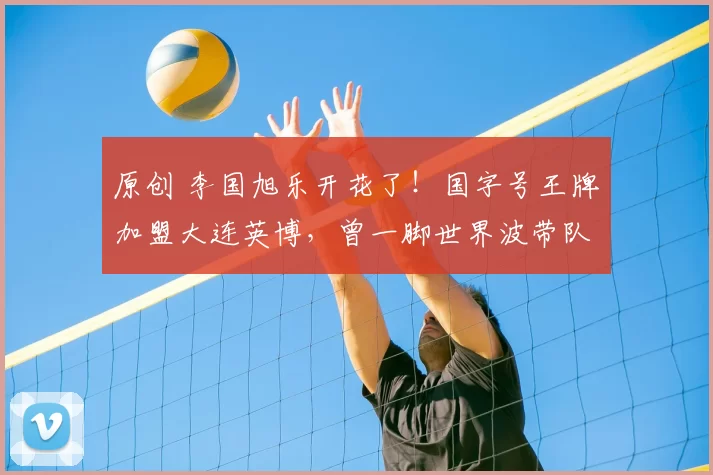 原创 李国旭乐开花了!国字号王牌加盟大连英博,曾一脚世界波带队夺冠