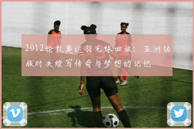 2012伦敦奥运羽毛球回放：亚洲劲旅对决续写传奇与梦想的记忆