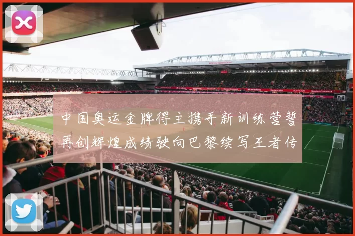 中国奥运金牌得主携手新训练营誓再创辉煌成绩驶向巴黎续写王者传奇