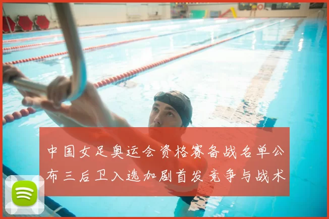 中国女足奥运会资格赛备战名单公布三后卫入选加剧首发竞争与战术调整