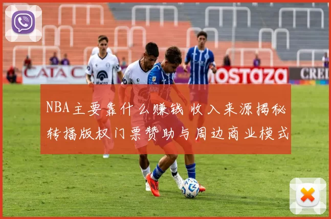 NBA主要靠什么赚钱 收入来源揭秘转播版权门票赞助与周边商业模式解析