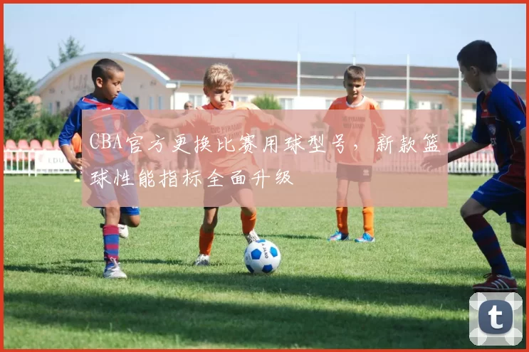 CBA官方更换比赛用球型号，新款篮球性能指标全面升级