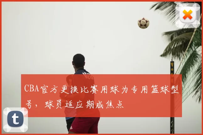 CBA官方更换比赛用球为专用篮球型号，球员适应期成焦点
