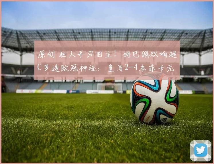 原创 狂人手刃旧主！姆巴佩双响超C罗造欧冠神迹，皇马2-4本菲卡无缘前8