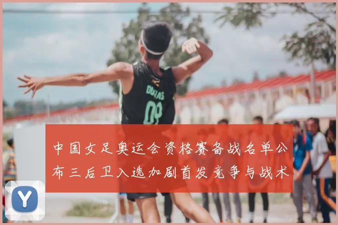 中国女足奥运会资格赛备战名单公布三后卫入选加剧首发竞争与战术调整