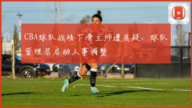 CBA球队战绩下滑主帅遭质疑，球队管理层启动人事调整