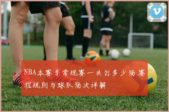 NBA本赛季常规赛一共打多少场 赛程规则与球队场次详解