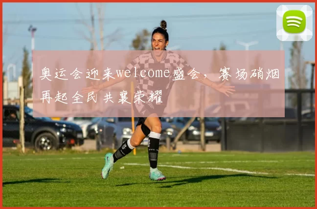 奥运会迎来welcome盛会，赛场硝烟再起全民共襄荣耀