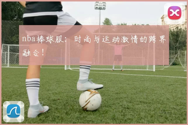 nba棒球服：时尚与运动激情的跨界融合！